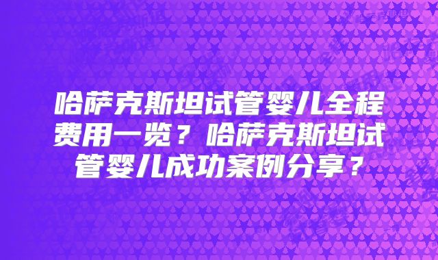 哈萨克斯坦试管婴儿全程费用一览？哈萨克斯坦试管婴儿成功案例分享？