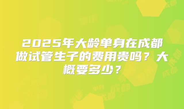 2025年大龄单身在成都做试管生子的费用贵吗？大概要多少？