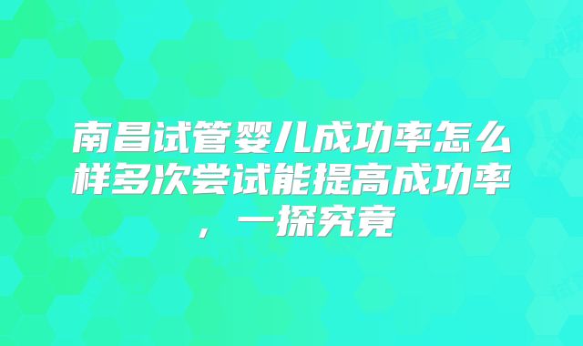 南昌试管婴儿成功率怎么样多次尝试能提高成功率,一探究竟