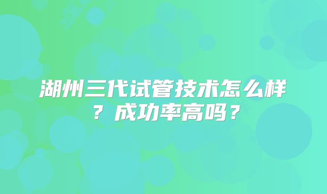 湖州三代试管技术怎么样？成功率高吗？