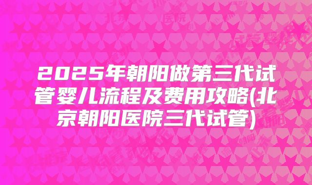 2025年朝阳做第三代试管婴儿流程及费用攻略(北京朝阳医院三代试管)