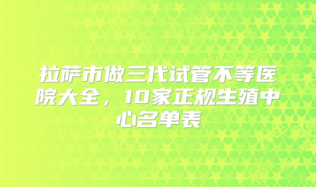 拉萨市做三代试管不等医院大全，10家正规生殖中心名单表