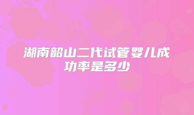 湖南韶山二代试管婴儿成功率是多少