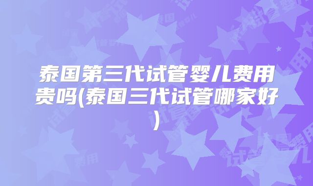 泰国第三代试管婴儿费用贵吗(泰国三代试管哪家好)