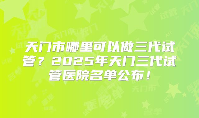 天门市哪里可以做三代试管？2025年天门三代试管医院名单公布！