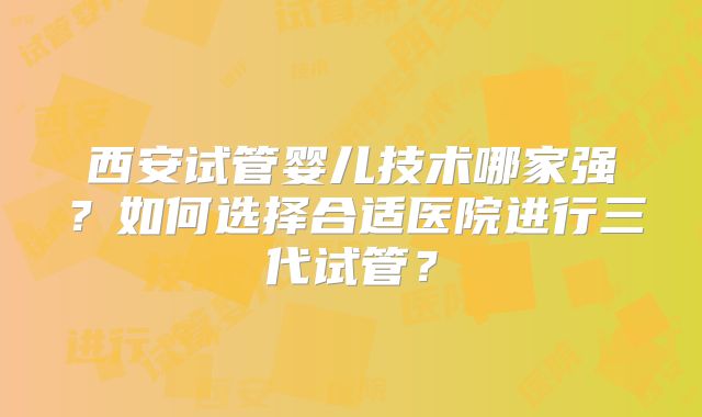 西安试管婴儿技术哪家强？如何选择合适医院进行三代试管？