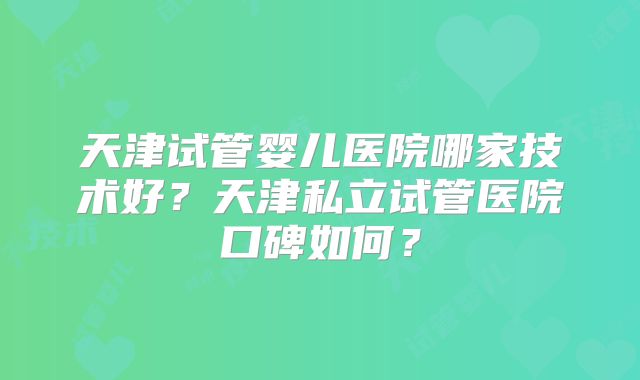 天津试管婴儿医院哪家技术好?天津私立试管医院口碑如何?