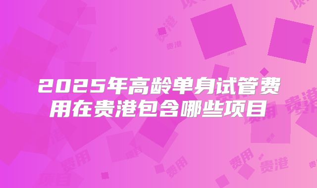 2025年高龄单身试管费用在贵港包含哪些项目