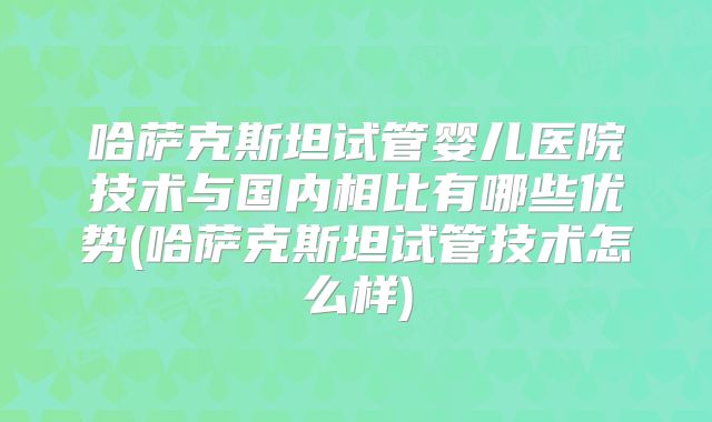 哈萨克斯坦试管婴儿医院技术与国内相比有哪些优势(哈萨克斯坦试管技术怎么样)