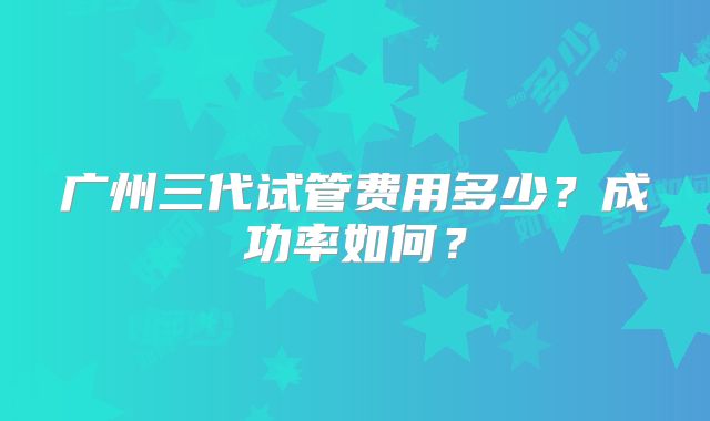 广州三代试管费用多少？成功率如何？