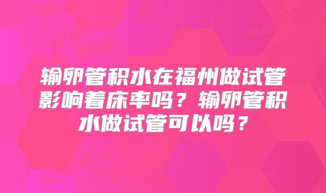 输卵管积水在福州做试管影响着床率吗？输卵管积水做试管可以吗？