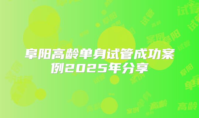 阜阳高龄单身试管成功案例2025年分享