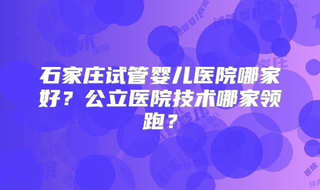石家庄试管婴儿医院哪家好?公立医院技术哪家领跑?