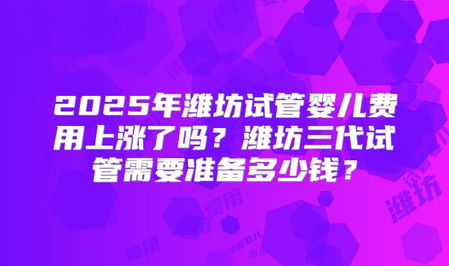 2025年潍坊试管婴儿费用上涨了吗？潍坊三代试管需要准备多少钱？