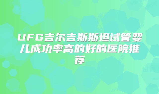 UFG吉尔吉斯斯坦试管婴儿成功率高的好的医院推荐