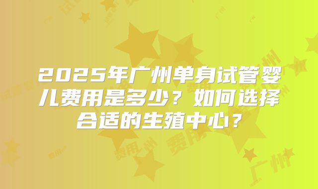 2025年广州单身试管婴儿费用是多少？如何选择合适的生殖中心？