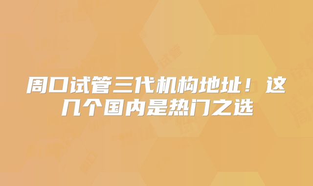 周口试管三代机构地址!这几个国内是热门之选