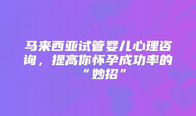 马来西亚试管婴儿心理咨询,提高你怀孕成功率的“妙招”