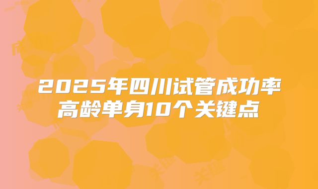 2025年四川试管成功率高龄单身10个关键点