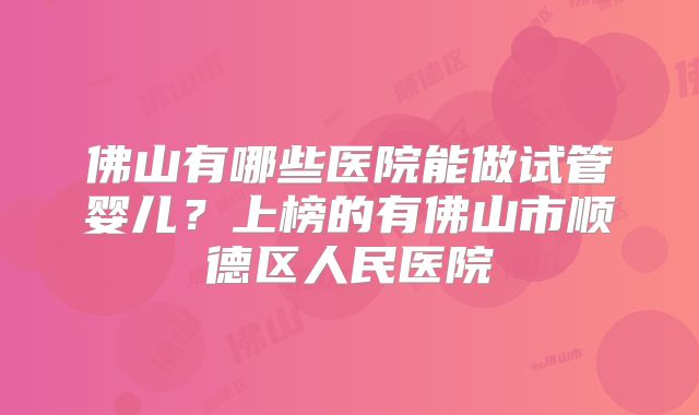 佛山有哪些医院能做试管婴儿？上榜的有佛山市顺德区人民医院