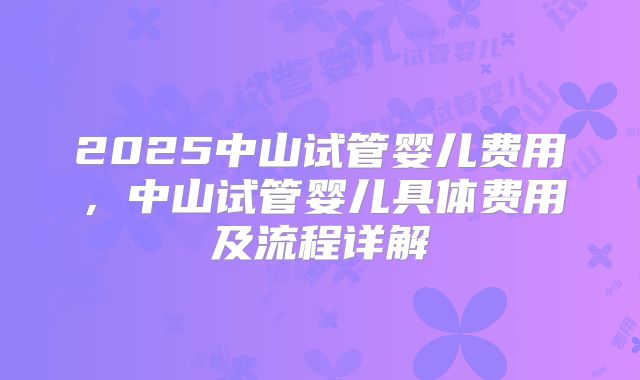 2025中山试管婴儿费用,中山试管婴儿具体费用及流程详解