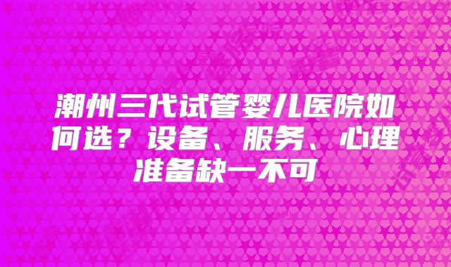 潮州三代试管婴儿医院如何选？设备、服务、心理准备缺一不可