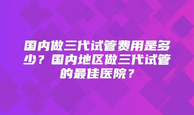 国内做三代试管费用是多少?国内地区做三代试管的最佳医院?