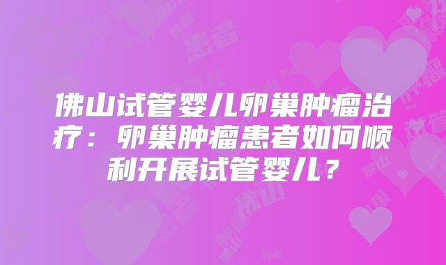 佛山试管婴儿卵巢肿瘤治疗:卵巢肿瘤患者如何顺利开展试管婴儿?
