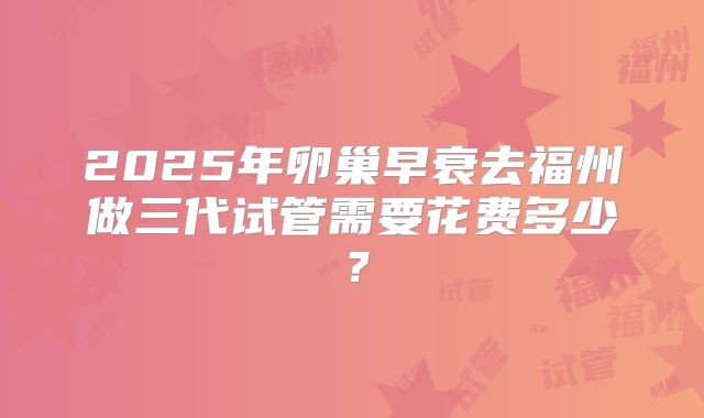 2025年卵巢早衰去福州做三代试管需要花费多少？