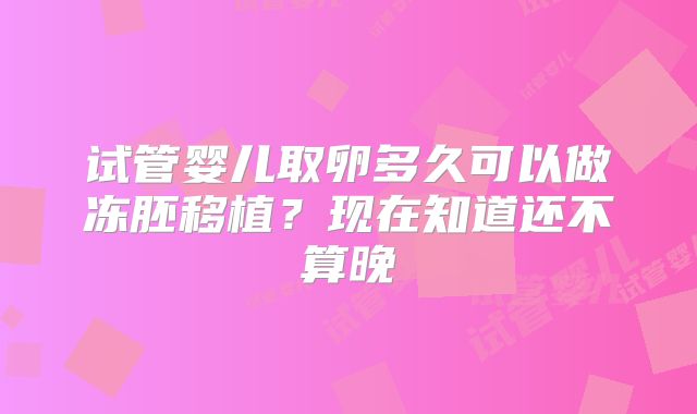 试管婴儿取卵多久可以做冻胚移植？现在知道还不算晚