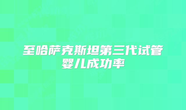 至哈萨克斯坦第三代试管婴儿成功率