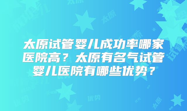 太原试管婴儿成功率哪家医院高？太原有名气试管婴儿医院有哪些优势？