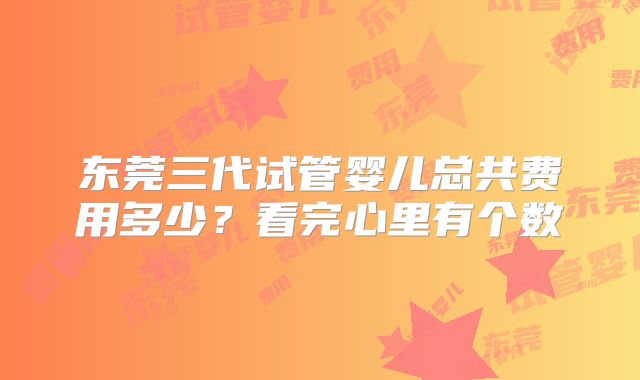 东莞三代试管婴儿总共费用多少?看完心里有个数