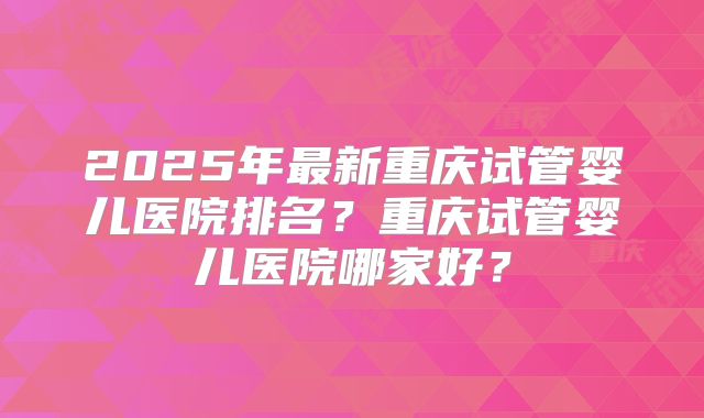 2025年最新重庆试管婴儿医院排名？重庆试管婴儿医院哪家好？