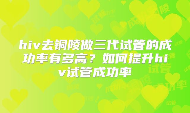 hiv去铜陵做三代试管的成功率有多高?如何提升hiv试管成功率