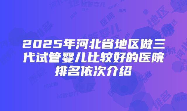 2025年河北省地区做三代试管婴儿比较好的医院排名依次介绍