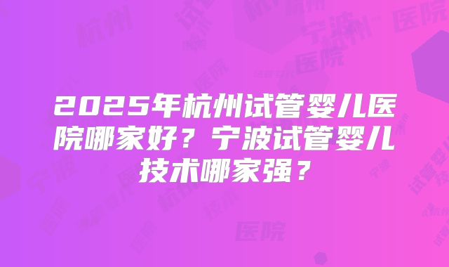 2025年杭州试管婴儿医院哪家好?宁波试管婴儿技术哪家强?