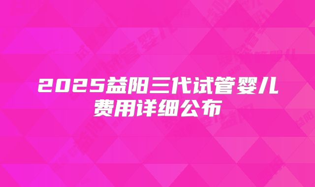 2025益阳三代试管婴儿费用详细公布