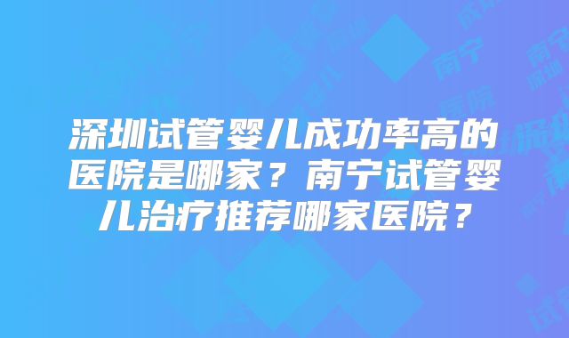 深圳试管婴儿成功率高的医院是哪家?南宁试管婴儿治疗推荐哪家医院?