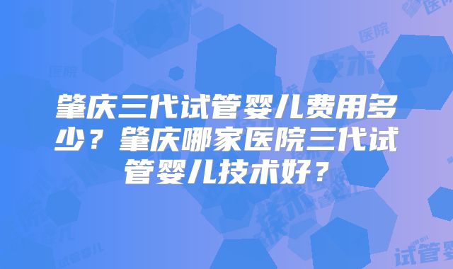 肇庆三代试管婴儿费用多少?肇庆哪家医院三代试管婴儿技术好?