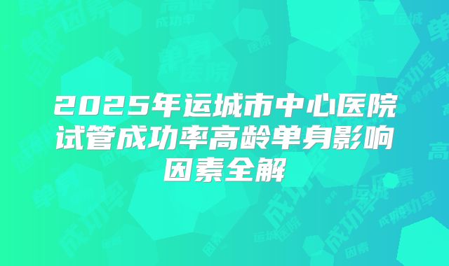 2025年运城市中心医院试管成功率高龄单身影响因素全解