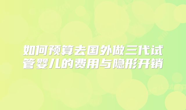 如何预算去国外做三代试管婴儿的费用与隐形开销