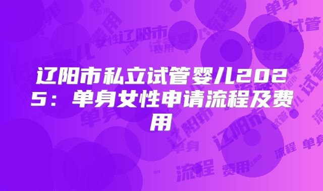 辽阳市私立试管婴儿2025:单身女性申请流程及费用