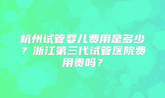 杭州试管婴儿费用是多少?浙江第三代试管医院费用贵吗?