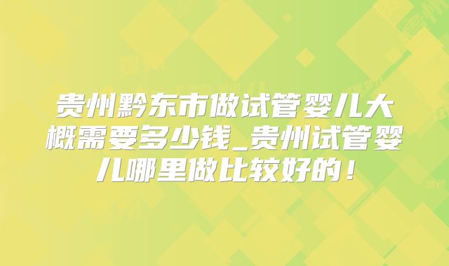 贵州黔东市做试管婴儿大概需要多少钱_贵州试管婴儿哪里做比较好的!