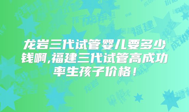 龙岩三代试管婴儿要多少钱啊,福建三代试管高成功率生孩子价格！