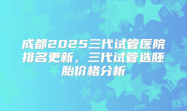 成都2025三代试管医院排名更新,三代试管选胚胎价格分析