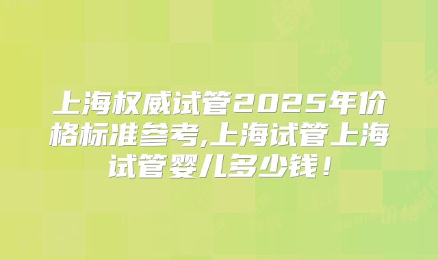 上海权威试管2025年价格标准参考,上海试管上海试管婴儿多少钱！