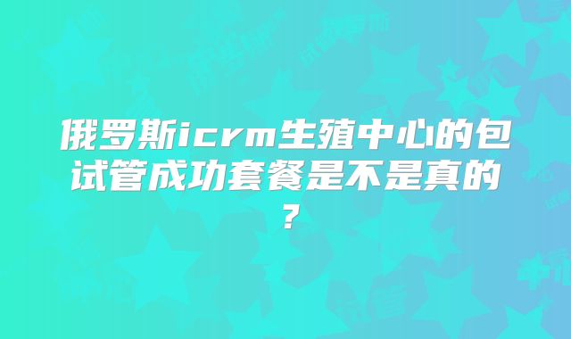 俄罗斯icrm生殖中心的包试管成功套餐是不是真的?