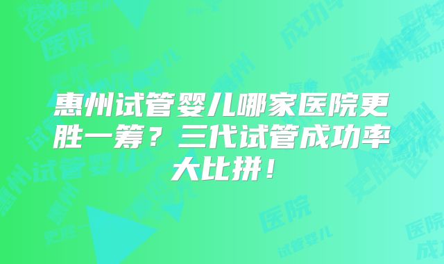 惠州试管婴儿哪家医院更胜一筹?三代试管成功率大比拼!